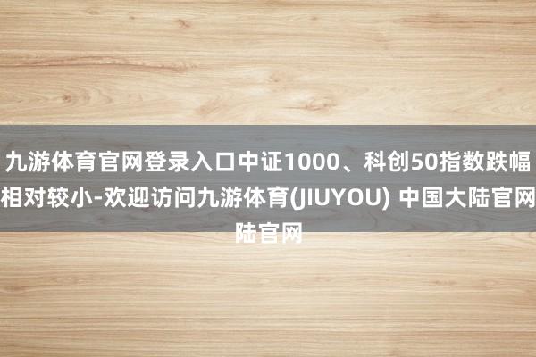 九游体育官网登录入口中证1000、科创50指数跌幅相对较小-欢迎访问九游体育(JIUYOU) 中国大陆官网