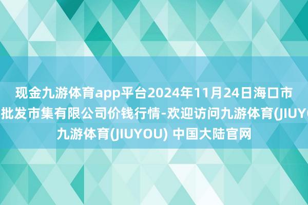 现金九游体育app平台2024年11月24日海口市菜篮子江楠农居品批发市集有限公司价钱行情-欢迎访问九游体育(JIUYOU) 中国大陆官网