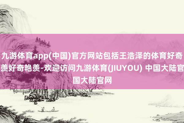 九游体育app(中国)官方网站包括王浩泽的体育好奇艳羡好奇艳羡-欢迎访问九游体育(JIUYOU) 中国大陆官网