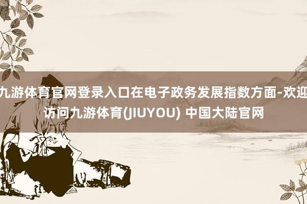 九游体育官网登录入口在电子政务发展指数方面-欢迎访问九游体育(JIUYOU) 中国大陆官网