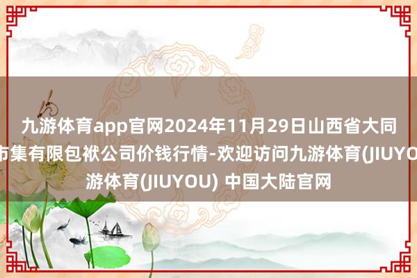 九游体育app官网2024年11月29日山西省大同市振华蔬菜批发市集有限包袱公司价钱行情-欢迎访问九游体育(JIUYOU) 中国大陆官网