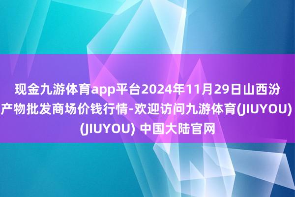 现金九游体育app平台2024年11月29日山西汾阳市晋阳农副产物批发商场价钱行情-欢迎访问九游体育(JIUYOU) 中国大陆官网