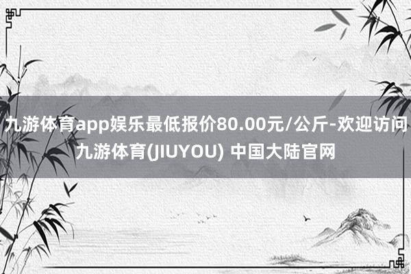 九游体育app娱乐最低报价80.00元/公斤-欢迎访问九游体育(JIUYOU) 中国大陆官网