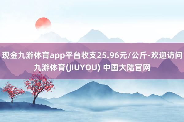 现金九游体育app平台收支25.96元/公斤-欢迎访问九游体育(JIUYOU) 中国大陆官网