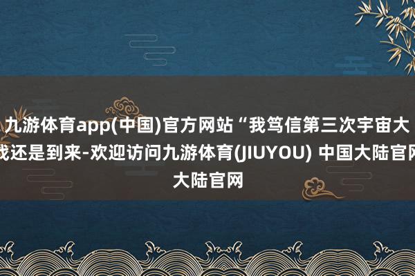 九游体育app(中国)官方网站“我笃信第三次宇宙大战还是到来-欢迎访问九游体育(JIUYOU) 中国大陆官网