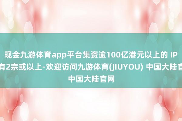 现金九游体育app平台集资逾100亿港元以上的 IPO 有2宗或以上-欢迎访问九游体育(JIUYOU) 中国大陆官网