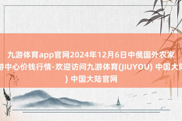 九游体育app官网2024年12月6日中俄国外农家具交游中心价钱行情-欢迎访问九游体育(JIUYOU) 中国大陆官网