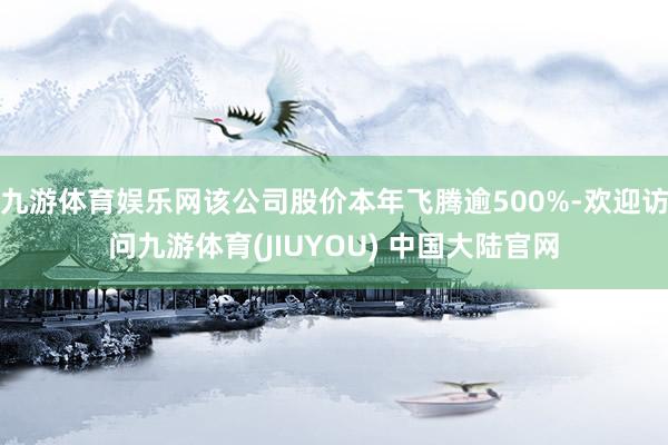 九游体育娱乐网该公司股价本年飞腾逾500%-欢迎访问九游体育(JIUYOU) 中国大陆官网