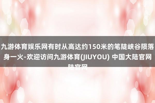 九游体育娱乐网有时从高达约150米的笔陡峡谷陨落身一火-欢迎访问九游体育(JIUYOU) 中国大陆官网