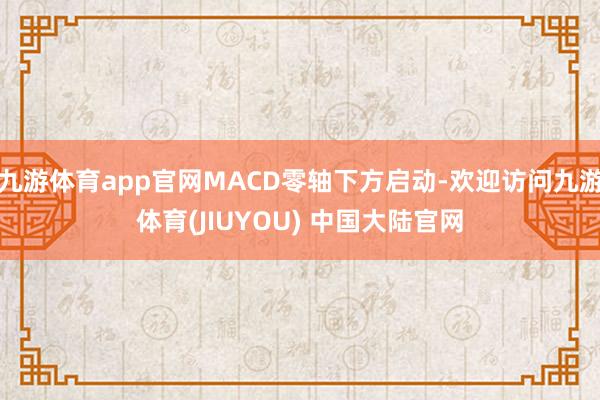 九游体育app官网MACD零轴下方启动-欢迎访问九游体育(JIUYOU) 中国大陆官网