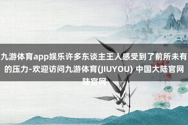 九游体育app娱乐许多东谈主王人感受到了前所未有的压力-欢迎访问九游体育(JIUYOU) 中国大陆官网