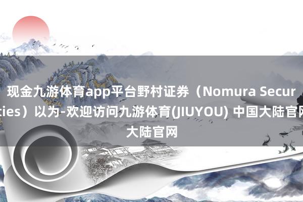 现金九游体育app平台野村证券(Nomura Securities)以为-欢迎访问九游体育(JIUYOU) 中国大陆官网
