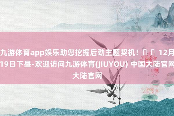 九游体育app娱乐助您挖掘后劲主题契机! 12月19日下昼-欢迎访问九游体育(JIUYOU) 中国大陆官网