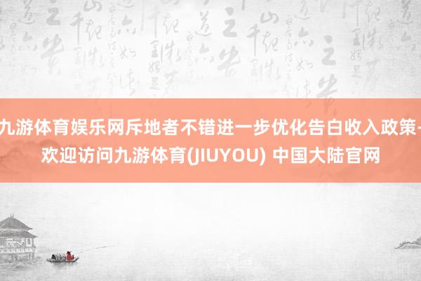 九游体育娱乐网斥地者不错进一步优化告白收入政策-欢迎访问九游体育(JIUYOU) 中国大陆官网
