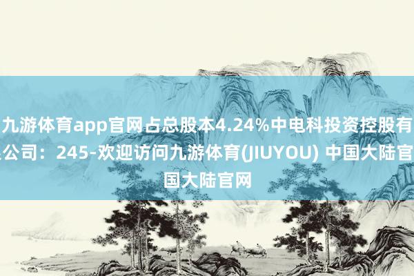 九游体育app官网占总股本4.24%中电科投资控股有限公司:245-欢迎访问九游体育(JIUYOU) 中国大陆官网