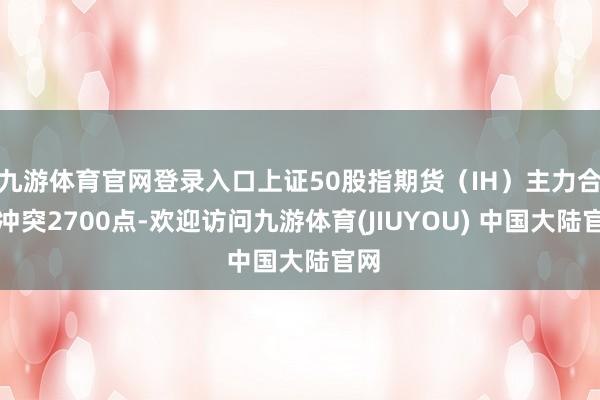 九游体育官网登录入口上证50股指期货(IH)主力合约冲突2700点-欢迎访问九游体育(JIUYOU) 中国大陆官网