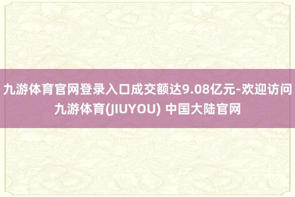 九游体育官网登录入口成交额达9.08亿元-欢迎访问九游体育(JIUYOU) 中国大陆官网