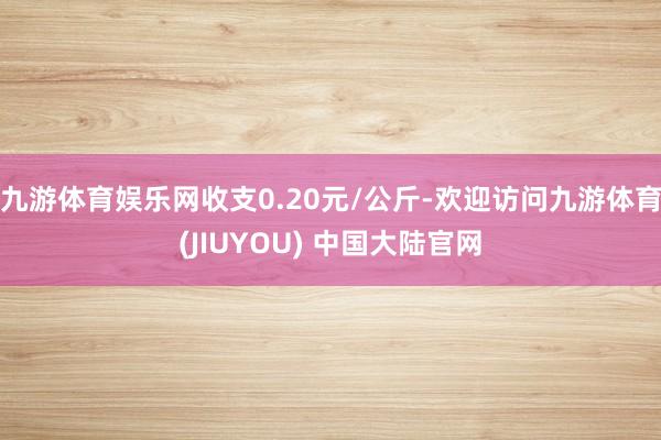 九游体育娱乐网收支0.20元/公斤-欢迎访问九游体育(JIUYOU) 中国大陆官网