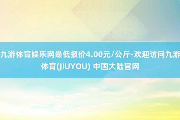 九游体育娱乐网最低报价4.00元/公斤-欢迎访问九游体育(JIUYOU) 中国大陆官网