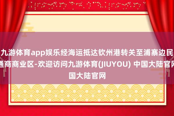 九游体育app娱乐经海运抵达钦州港转关至浦寨边民通商商业区-欢迎访问九游体育(JIUYOU) 中国大陆官网