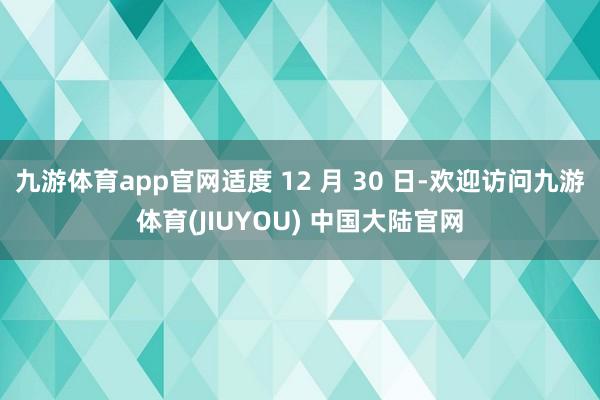 九游体育app官网适度 12 月 30 日-欢迎访问九游体育(JIUYOU) 中国大陆官网
