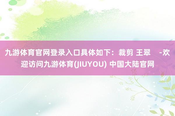 九游体育官网登录入口具体如下:裁剪 王翠 -欢迎访问九游体育(JIUYOU) 中国大陆官网