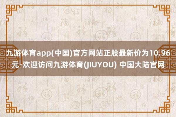 九游体育app(中国)官方网站正股最新价为10.96元-欢迎访问九游体育(JIUYOU) 中国大陆官网