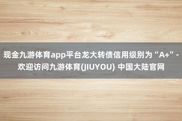 现金九游体育app平台龙大转债信用级别为“A+”-欢迎访问九游体育(JIUYOU) 中国大陆官网