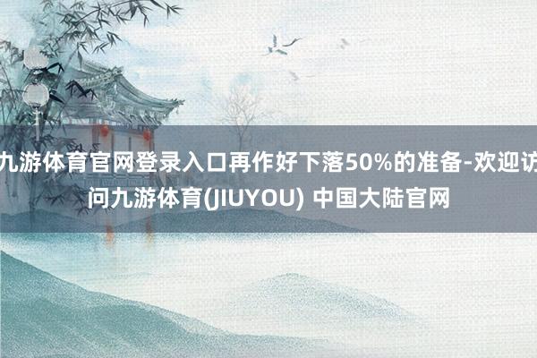 九游体育官网登录入口再作好下落50%的准备-欢迎访问九游体育(JIUYOU) 中国大陆官网