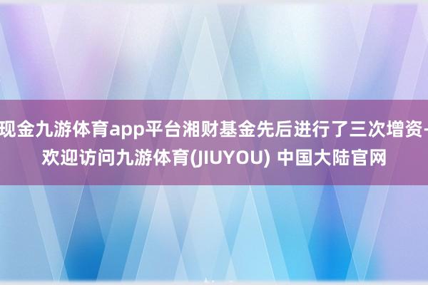 现金九游体育app平台湘财基金先后进行了三次增资-欢迎访问九游体育(JIUYOU) 中国大陆官网