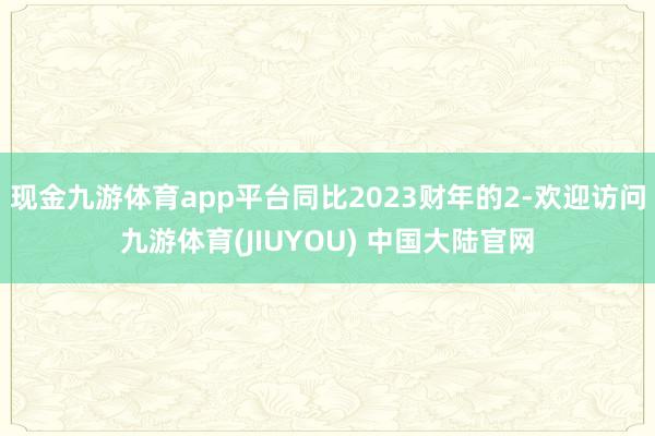 现金九游体育app平台同比2023财年的2-欢迎访问九游体育(JIUYOU) 中国大陆官网