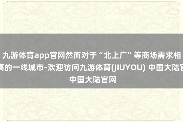 九游体育app官网然而对于“北上广”等商场需求相比高的一线城市-欢迎访问九游体育(JIUYOU) 中国大陆官网