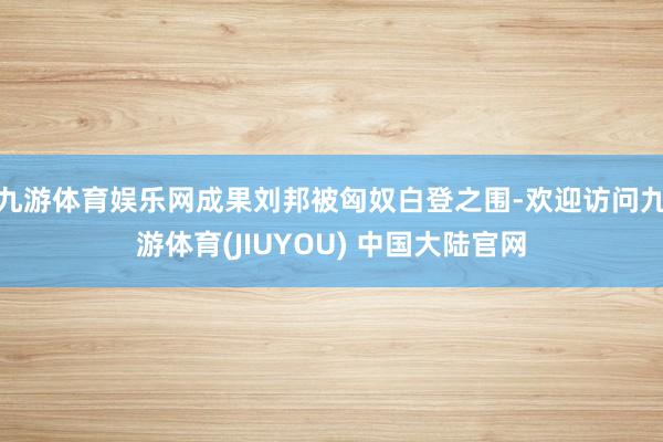 九游体育娱乐网成果刘邦被匈奴白登之围-欢迎访问九游体育(JIUYOU) 中国大陆官网