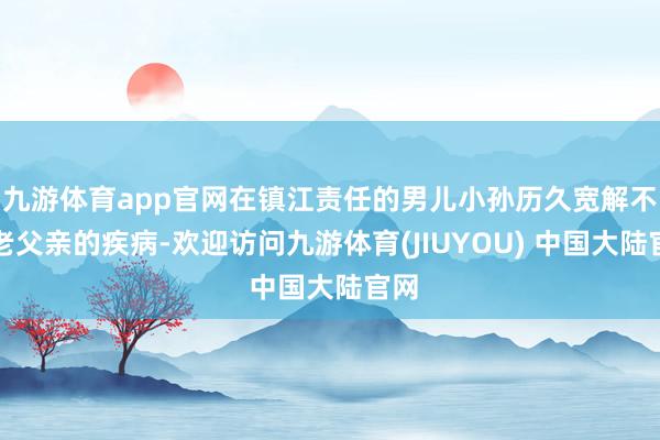 九游体育app官网在镇江责任的男儿小孙历久宽解不下老父亲的疾病-欢迎访问九游体育(JIUYOU) 中国大陆官网