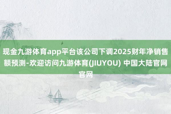 现金九游体育app平台该公司下调2025财年净销售额预测-欢迎访问九游体育(JIUYOU) 中国大陆官网