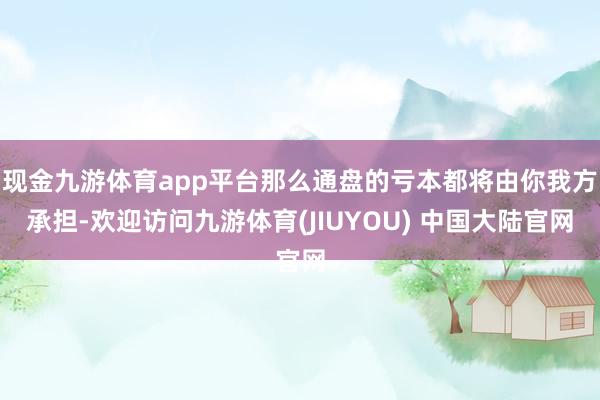 现金九游体育app平台那么通盘的亏本都将由你我方承担-欢迎访问九游体育(JIUYOU) 中国大陆官网