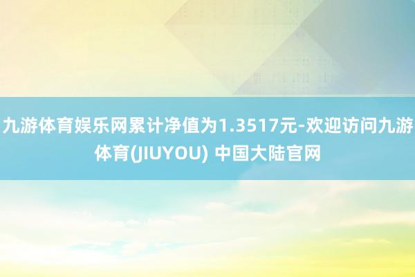 九游体育娱乐网累计净值为1.3517元-欢迎访问九游体育(JIUYOU) 中国大陆官网