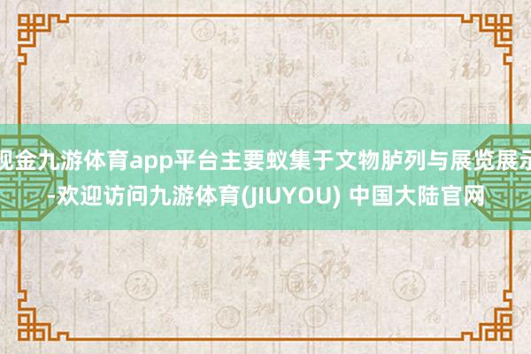 现金九游体育app平台主要蚁集于文物胪列与展览展示-欢迎访问九游体育(JIUYOU) 中国大陆官网