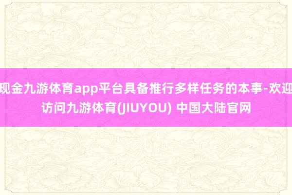 现金九游体育app平台具备推行多样任务的本事-欢迎访问九游体育(JIUYOU) 中国大陆官网
