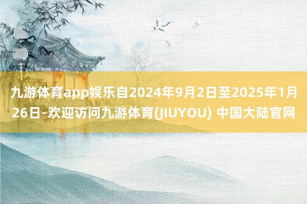 九游体育app娱乐自2024年9月2日至2025年1月26日-欢迎访问九游体育(JIUYOU) 中国大陆官网