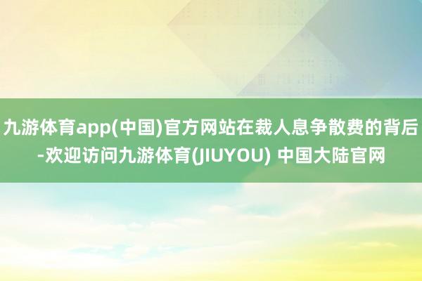 九游体育app(中国)官方网站在裁人息争散费的背后-欢迎访问九游体育(JIUYOU) 中国大陆官网