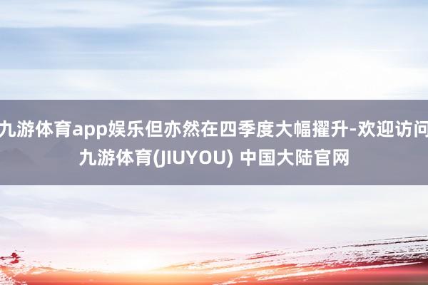 九游体育app娱乐但亦然在四季度大幅擢升-欢迎访问九游体育(JIUYOU) 中国大陆官网