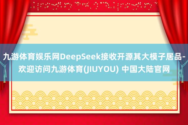 九游体育娱乐网DeepSeek接收开源其大模子居品-欢迎访问九游体育(JIUYOU) 中国大陆官网