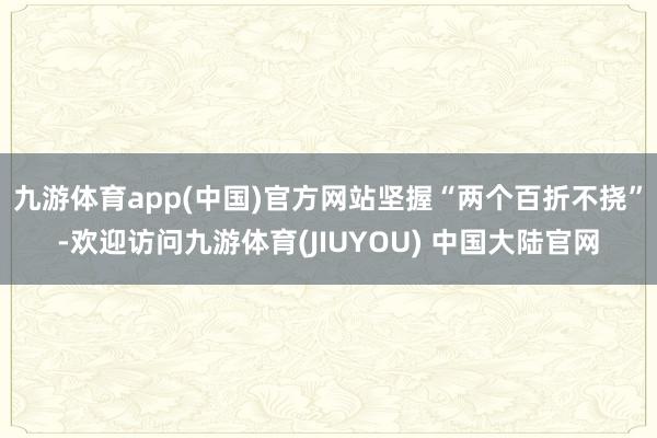 九游体育app(中国)官方网站坚握“两个百折不挠”-欢迎访问九游体育(JIUYOU) 中国大陆官网