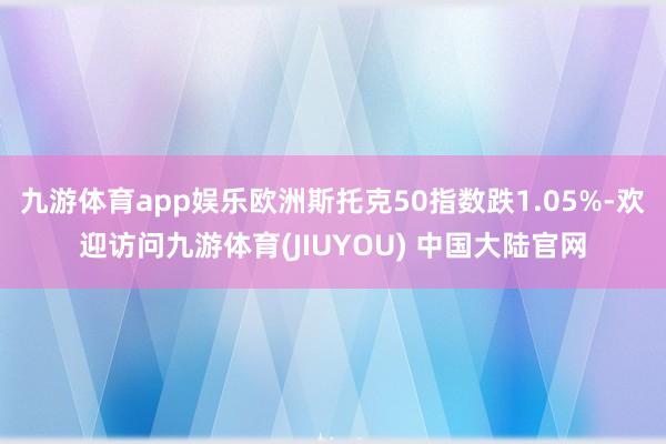 九游体育app娱乐欧洲斯托克50指数跌1.05%-欢迎访问九游体育(JIUYOU) 中国大陆官网