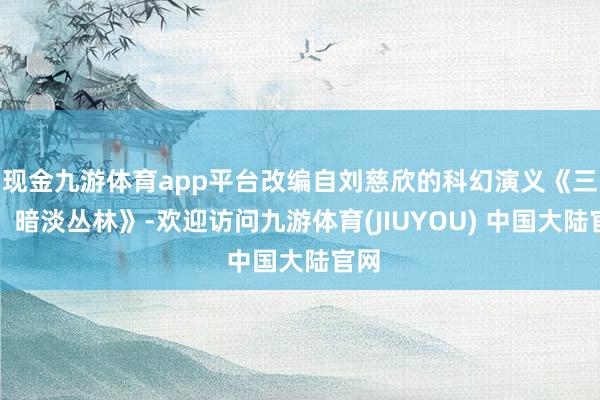 现金九游体育app平台改编自刘慈欣的科幻演义《三体：暗淡丛林》-欢迎访问九游体育(JIUYOU) 中国大陆官网