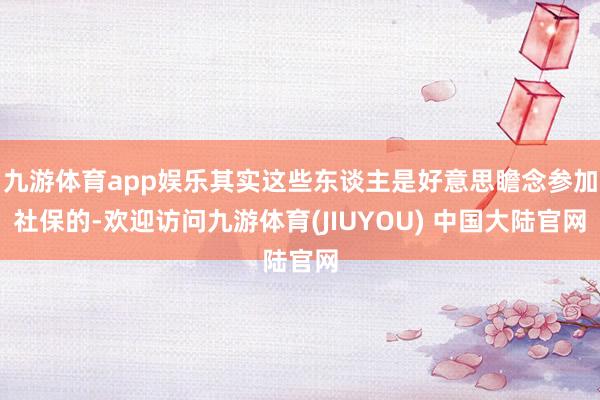 九游体育app娱乐其实这些东谈主是好意思瞻念参加社保的-欢迎访问九游体育(JIUYOU) 中国大陆官网
