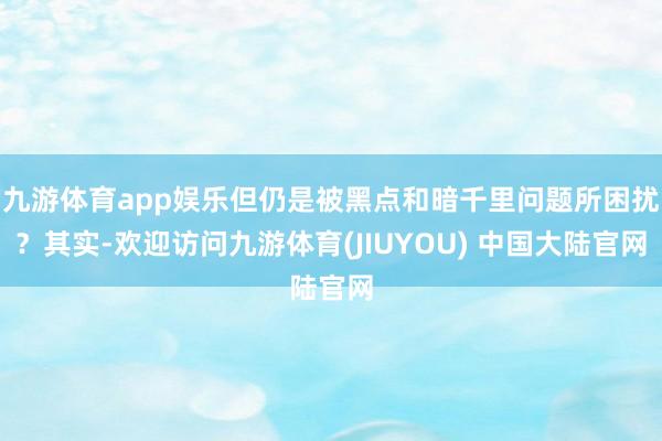 九游体育app娱乐但仍是被黑点和暗千里问题所困扰？其实-欢迎访问九游体育(JIUYOU) 中国大陆官网