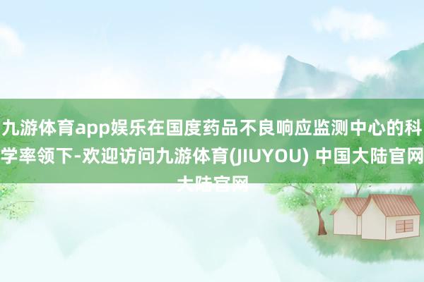 九游体育app娱乐在国度药品不良响应监测中心的科学率领下-欢迎访问九游体育(JIUYOU) 中国大陆官网