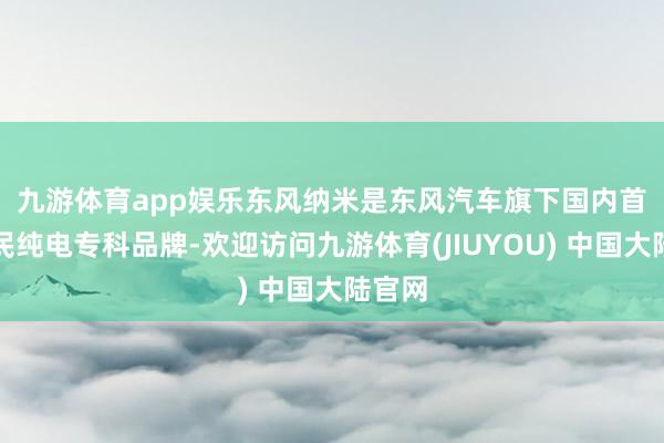 九游体育app娱乐　　东风纳米是东风汽车旗下国内首个国民纯电专科品牌-欢迎访问九游体育(JIUYOU) 中国大陆官网
